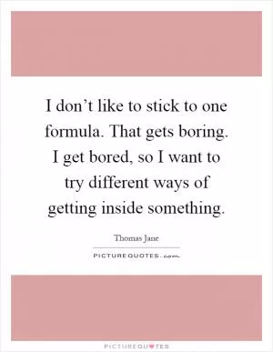 I don’t like to stick to one formula. That gets boring. I get bored, so I want to try different ways of getting inside something Picture Quote #1