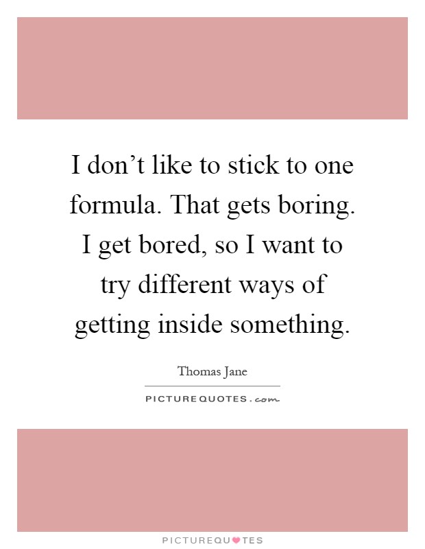 I don't like to stick to one formula. That gets boring. I get bored, so I want to try different ways of getting inside something Picture Quote #1