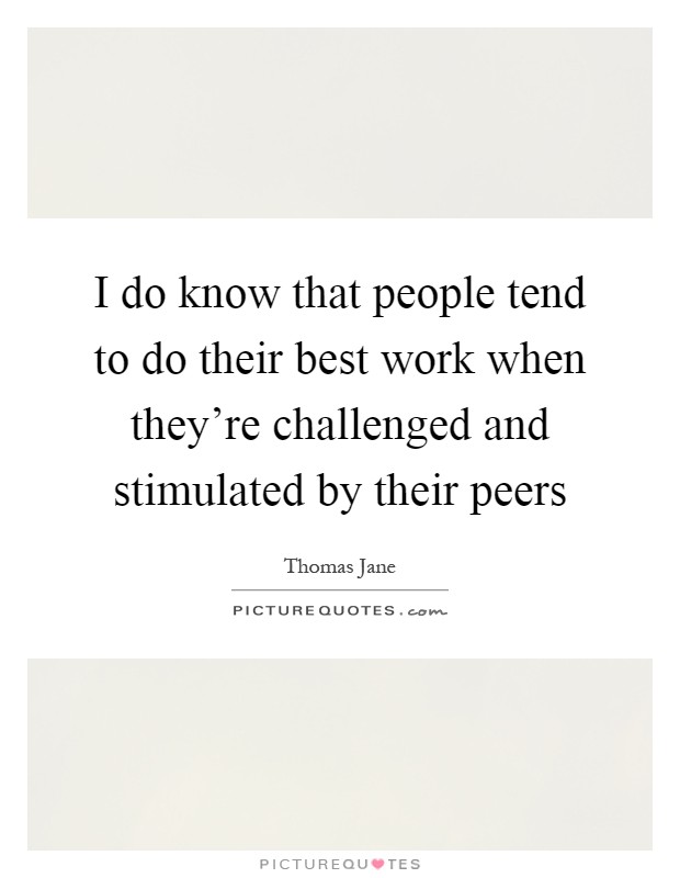 I do know that people tend to do their best work when they're challenged and stimulated by their peers Picture Quote #1