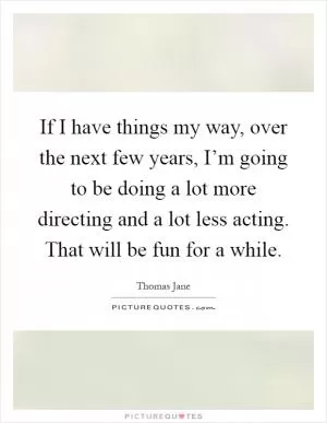 If I have things my way, over the next few years, I’m going to be doing a lot more directing and a lot less acting. That will be fun for a while Picture Quote #1