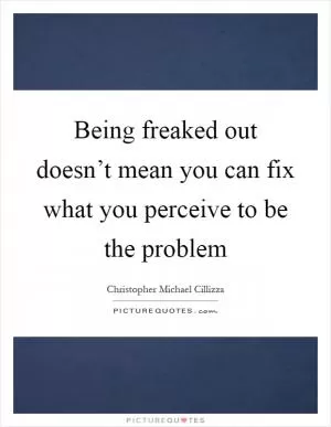 Being freaked out doesn’t mean you can fix what you perceive to be the problem Picture Quote #1