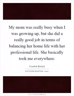 My mom was really busy when I was growing up, but she did a really good job in terms of balancing her home life with her professional life. She basically took me everywhere Picture Quote #1