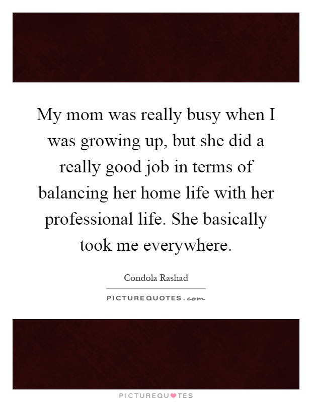 My mom was really busy when I was growing up, but she did a really good job in terms of balancing her home life with her professional life. She basically took me everywhere Picture Quote #1