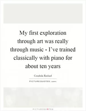My first exploration through art was really through music - I’ve trained classically with piano for about ten years Picture Quote #1