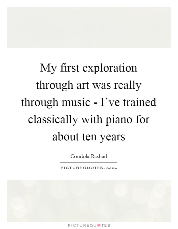 My first exploration through art was really through music - I've trained classically with piano for about ten years Picture Quote #1