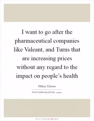I want to go after the pharmaceutical companies like Valeant, and Turns that are increasing prices without any regard to the impact on people’s health Picture Quote #1