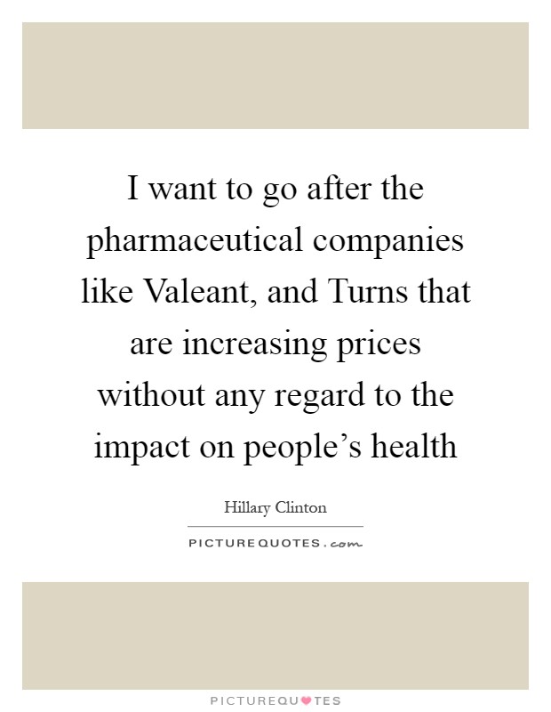 I want to go after the pharmaceutical companies like Valeant, and Turns that are increasing prices without any regard to the impact on people's health Picture Quote #1