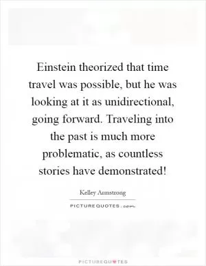 Einstein theorized that time travel was possible, but he was looking at it as unidirectional, going forward. Traveling into the past is much more problematic, as countless stories have demonstrated! Picture Quote #1