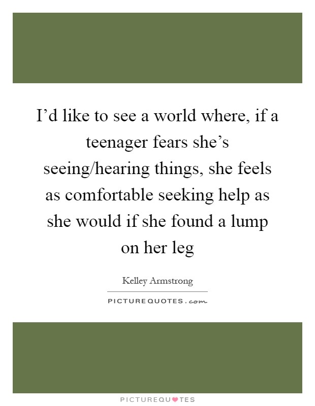 I'd like to see a world where, if a teenager fears she's seeing/hearing things, she feels as comfortable seeking help as she would if she found a lump on her leg Picture Quote #1
