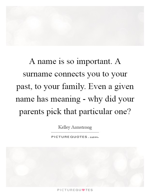 A name is so important. A surname connects you to your past, to your family. Even a given name has meaning - why did your parents pick that particular one? Picture Quote #1