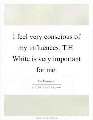 I feel very conscious of my influences. T.H. White is very important for me Picture Quote #1