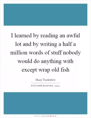 I learned by reading an awful lot and by writing a half a million words of stuff nobody would do anything with except wrap old fish Picture Quote #1