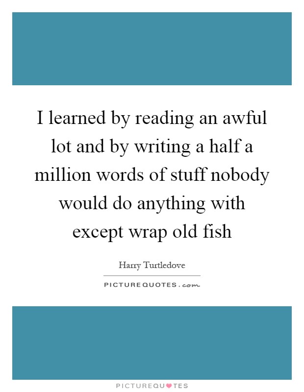 I learned by reading an awful lot and by writing a half a million words of stuff nobody would do anything with except wrap old fish Picture Quote #1