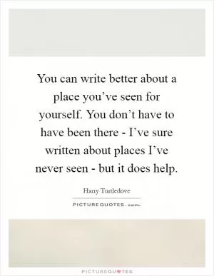 You can write better about a place you’ve seen for yourself. You don’t have to have been there - I’ve sure written about places I’ve never seen - but it does help Picture Quote #1