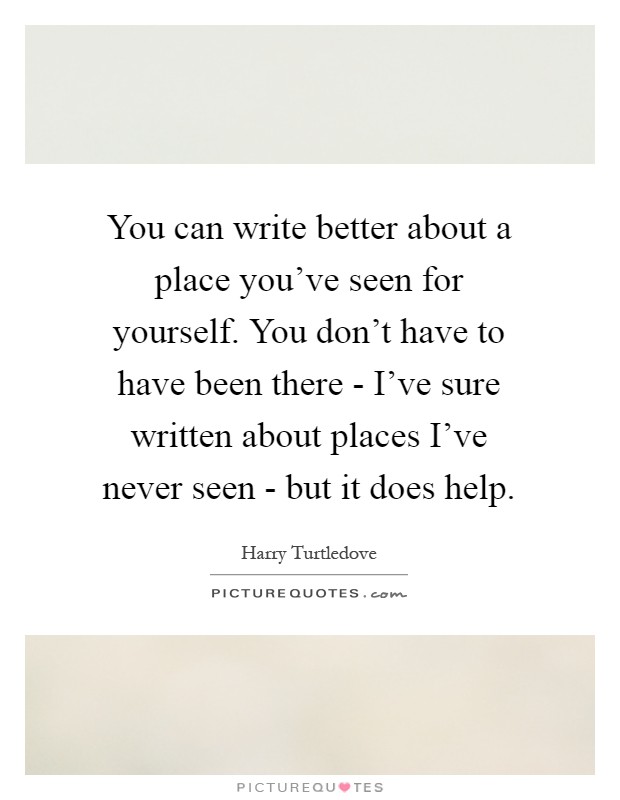 You can write better about a place you've seen for yourself. You don't have to have been there - I've sure written about places I've never seen - but it does help Picture Quote #1
