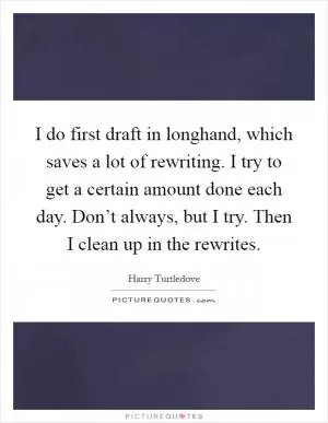 I do first draft in longhand, which saves a lot of rewriting. I try to get a certain amount done each day. Don’t always, but I try. Then I clean up in the rewrites Picture Quote #1