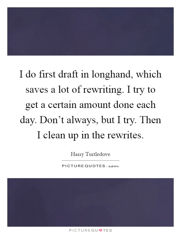 I do first draft in longhand, which saves a lot of rewriting. I try to get a certain amount done each day. Don't always, but I try. Then I clean up in the rewrites Picture Quote #1