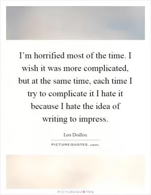 I’m horrified most of the time. I wish it was more complicated, but at the same time, each time I try to complicate it I hate it because I hate the idea of writing to impress Picture Quote #1