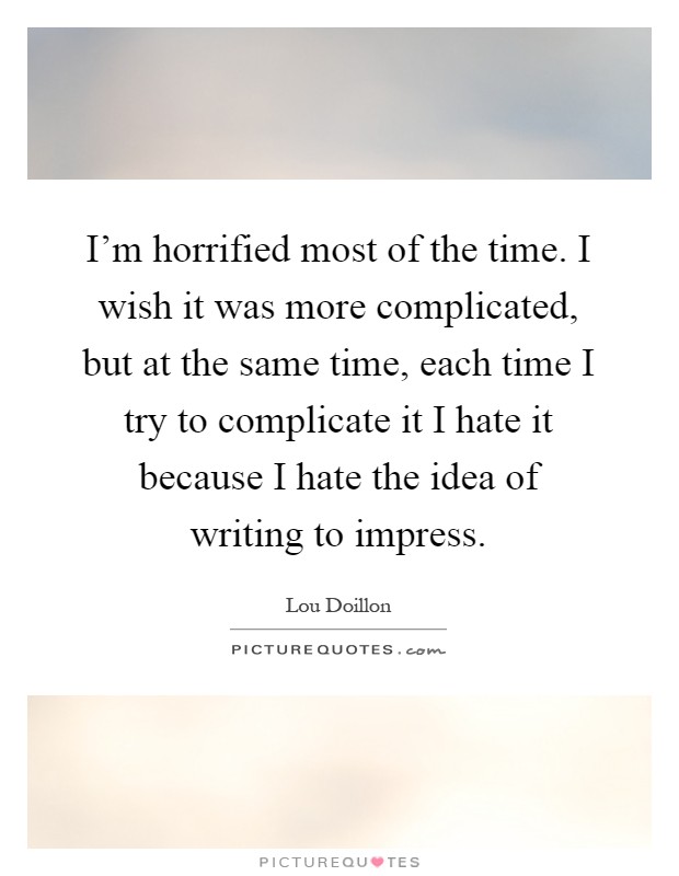 I'm horrified most of the time. I wish it was more complicated, but at the same time, each time I try to complicate it I hate it because I hate the idea of writing to impress Picture Quote #1