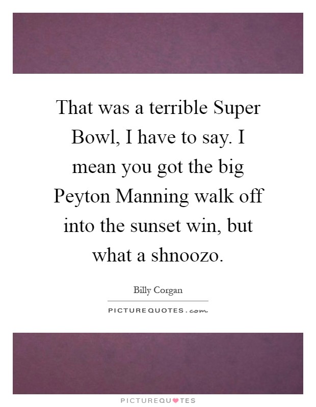 That was a terrible Super Bowl, I have to say. I mean you got the big Peyton Manning walk off into the sunset win, but what a shnoozo Picture Quote #1