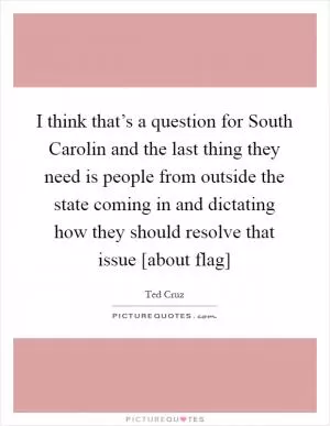 I think that’s a question for South Carolin and the last thing they need is people from outside the state coming in and dictating how they should resolve that issue [about flag] Picture Quote #1
