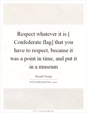 Respect whatever it is [ Confederate flag] that you have to respect, because it was a point in time, and put it in a museum Picture Quote #1