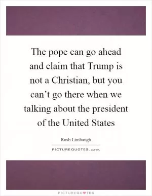 The pope can go ahead and claim that Trump is not a Christian, but you can’t go there when we talking about the president of the United States Picture Quote #1