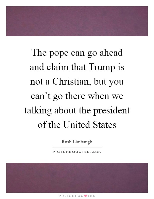 The pope can go ahead and claim that Trump is not a Christian, but you can't go there when we talking about the president of the United States Picture Quote #1