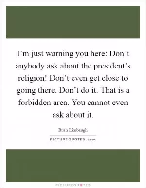 I’m just warning you here: Don’t anybody ask about the president’s religion! Don’t even get close to going there. Don’t do it. That is a forbidden area. You cannot even ask about it Picture Quote #1
