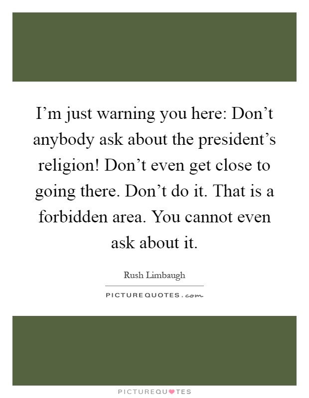 I'm just warning you here: Don't anybody ask about the president's religion! Don't even get close to going there. Don't do it. That is a forbidden area. You cannot even ask about it Picture Quote #1