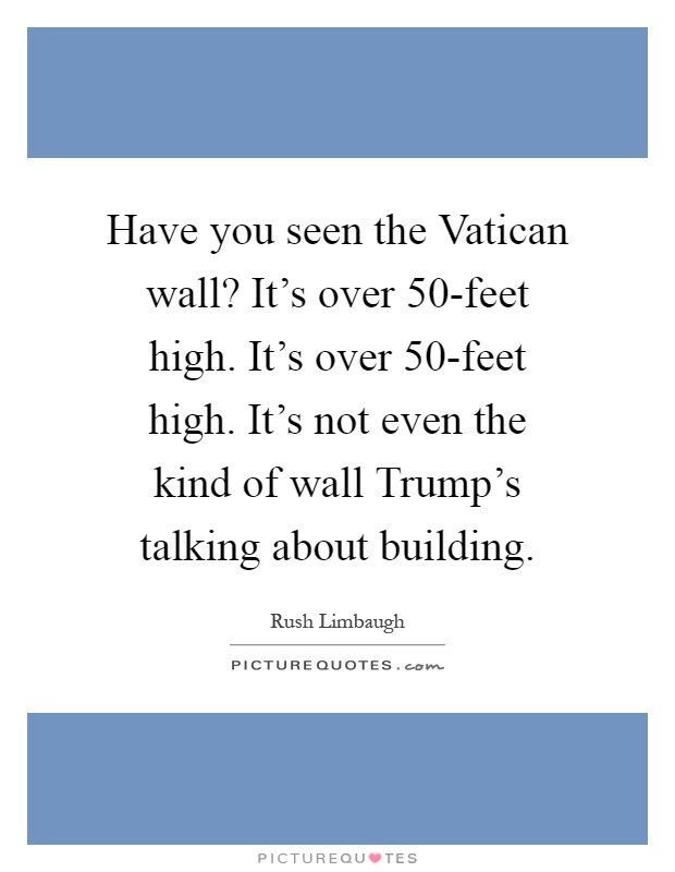 Have you seen the Vatican wall? It's over 50-feet high. It's over 50-feet high. It's not even the kind of wall Trump's talking about building Picture Quote #1