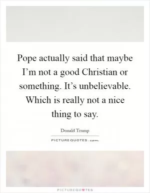 Pope actually said that maybe I’m not a good Christian or something. It’s unbelievable. Which is really not a nice thing to say Picture Quote #1