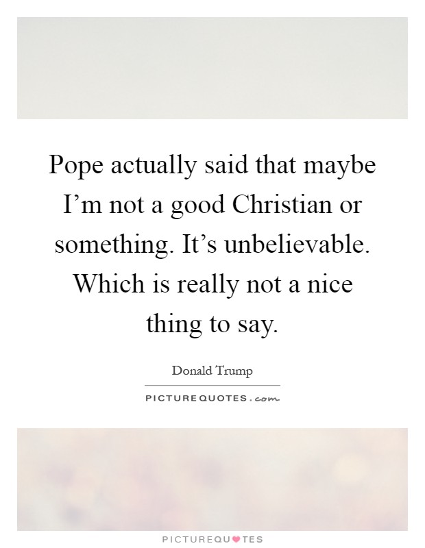 Pope actually said that maybe I'm not a good Christian or something. It's unbelievable. Which is really not a nice thing to say Picture Quote #1