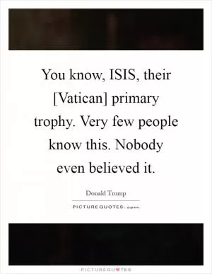 You know, ISIS, their [Vatican] primary trophy. Very few people know this. Nobody even believed it Picture Quote #1