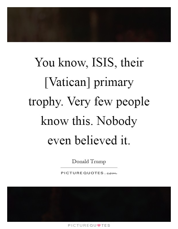 You know, ISIS, their [Vatican] primary trophy. Very few people know this. Nobody even believed it Picture Quote #1