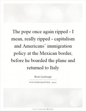 The pope once again ripped - I mean, really ripped - capitalism and Americans’ immigration policy at the Mexican border, before he boarded the plane and returned to Italy Picture Quote #1