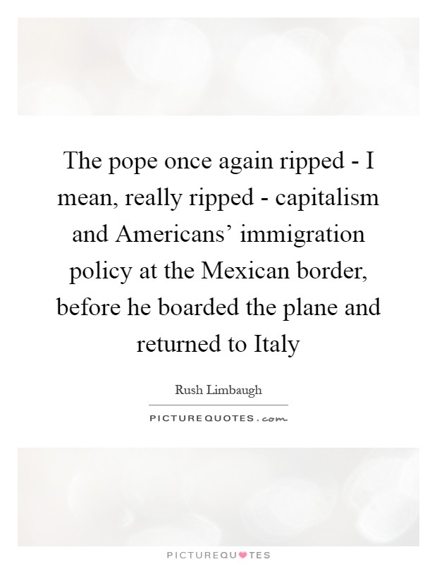 The pope once again ripped - I mean, really ripped - capitalism and Americans' immigration policy at the Mexican border, before he boarded the plane and returned to Italy Picture Quote #1