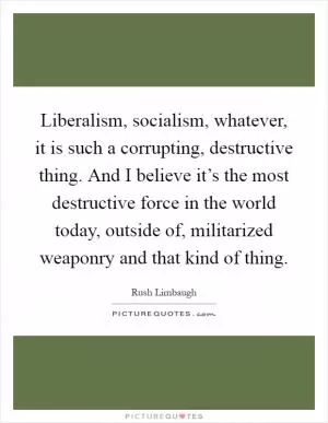 Liberalism, socialism, whatever, it is such a corrupting, destructive thing. And I believe it’s the most destructive force in the world today, outside of, militarized weaponry and that kind of thing Picture Quote #1