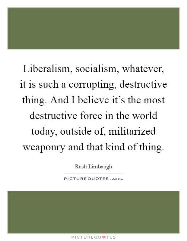 Liberalism, socialism, whatever, it is such a corrupting, destructive thing. And I believe it's the most destructive force in the world today, outside of, militarized weaponry and that kind of thing Picture Quote #1