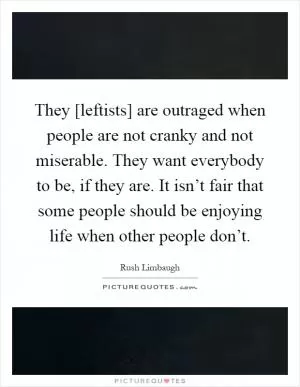They [leftists] are outraged when people are not cranky and not miserable. They want everybody to be, if they are. It isn’t fair that some people should be enjoying life when other people don’t Picture Quote #1