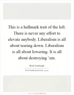 This is a hallmark trait of the left. There is never any effort to elevate anybody. Liberalism is all about tearing down. Liberalism is all about lowering. It is all about destroying ‘em Picture Quote #1