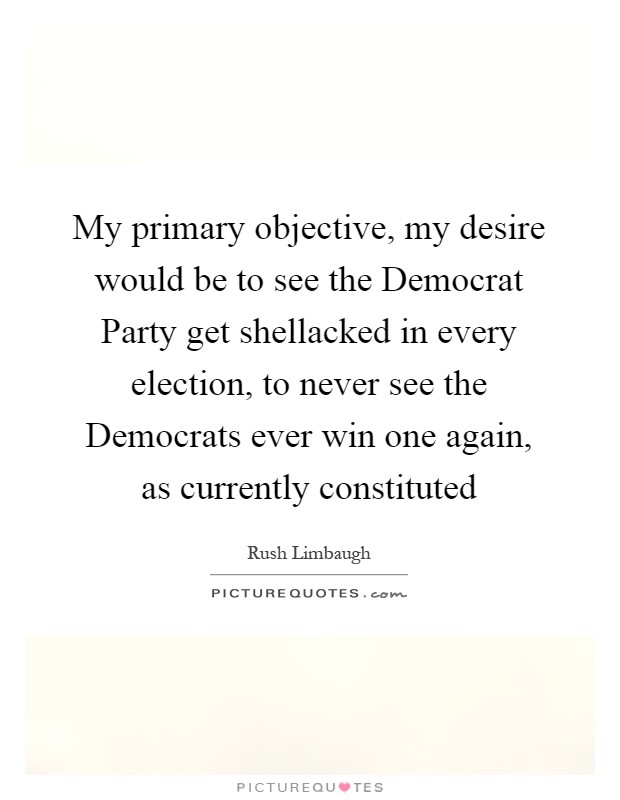 My primary objective, my desire would be to see the Democrat Party get shellacked in every election, to never see the Democrats ever win one again, as currently constituted Picture Quote #1