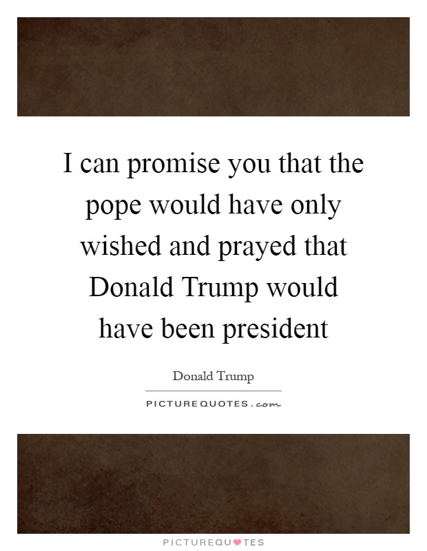 I can promise you that the pope would have only wished and prayed that Donald Trump would have been president Picture Quote #1
