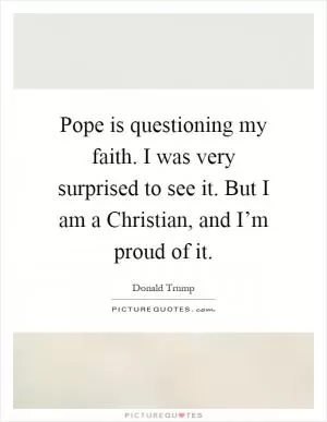 Pope is questioning my faith. I was very surprised to see it. But I am a Christian, and I’m proud of it Picture Quote #1