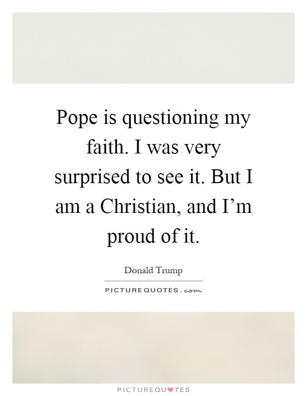 Pope is questioning my faith. I was very surprised to see it. But I am a Christian, and I'm proud of it Picture Quote #1