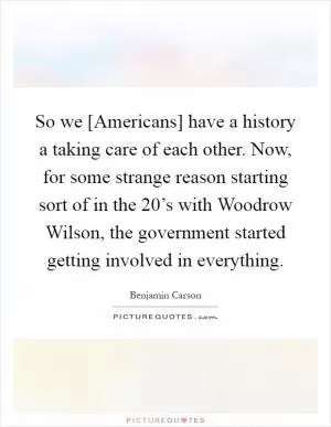 So we [Americans] have a history a taking care of each other. Now, for some strange reason starting sort of in the 20’s with Woodrow Wilson, the government started getting involved in everything Picture Quote #1