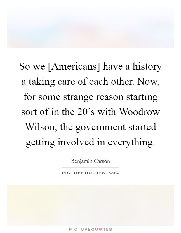 So we [Americans] have a history a taking care of each other. Now, for some strange reason starting sort of in the 20's with Woodrow Wilson, the government started getting involved in everything Picture Quote #1