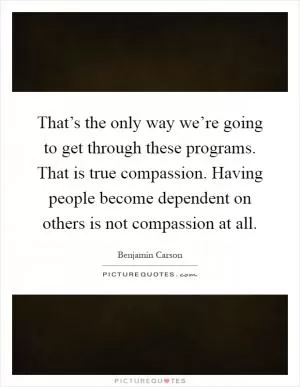 That’s the only way we’re going to get through these programs. That is true compassion. Having people become dependent on others is not compassion at all Picture Quote #1