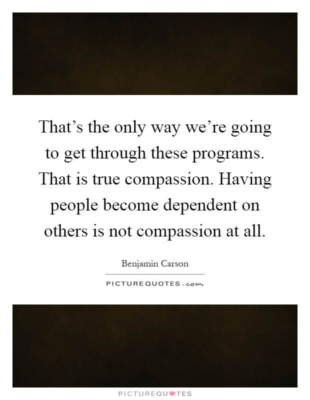 That's the only way we're going to get through these programs. That is true compassion. Having people become dependent on others is not compassion at all Picture Quote #1