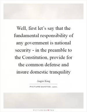 Well, first let’s say that the fundamental responsibility of any government is national security - in the preamble to the Constitution, provide for the common defense and insure domestic tranquility Picture Quote #1